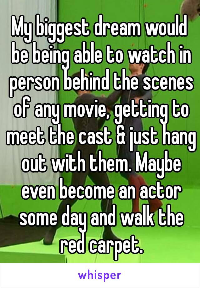 My biggest dream would be being able to watch in person behind the scenes of any movie, getting to meet the cast & just hang out with them. Maybe even become an actor some day and walk the red carpet.