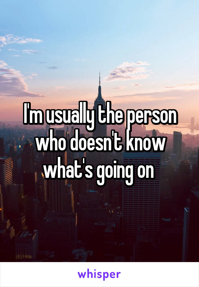 I'm usually the person who doesn't know what's going on 