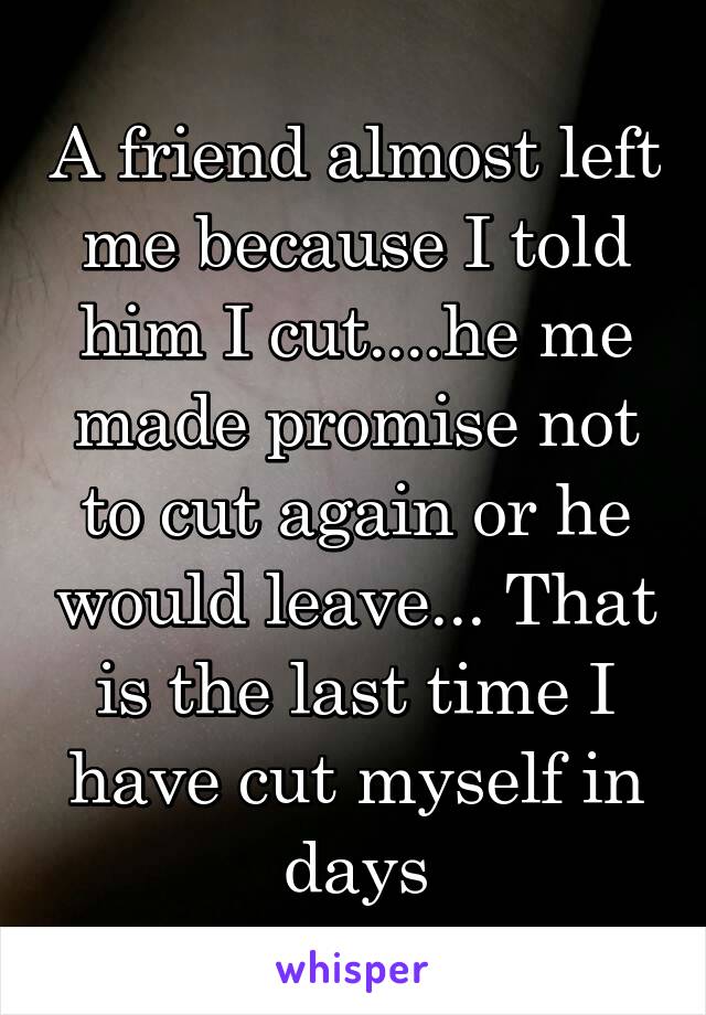 A friend almost left me because I told him I cut....he me made promise not to cut again or he would leave... That is the last time I have cut myself in days