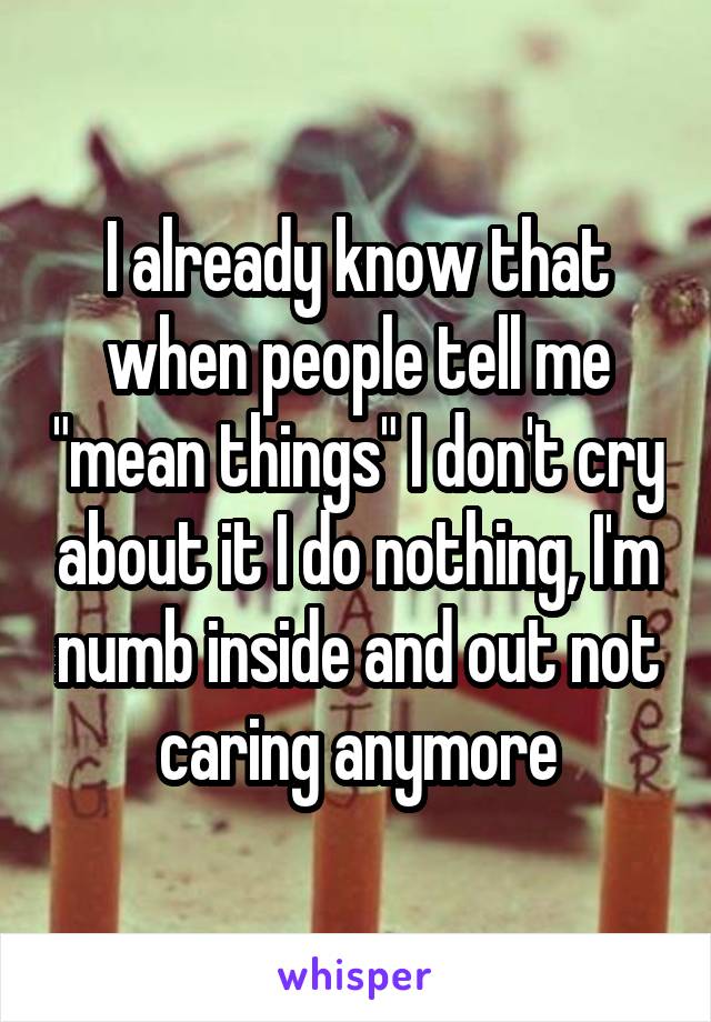 I already know that when people tell me "mean things" I don't cry about it I do nothing, I'm numb inside and out not caring anymore