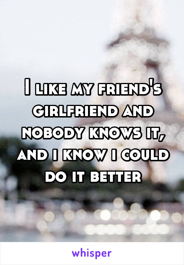 I like my friend's girlfriend and nobody knows it, and i know i could do it better