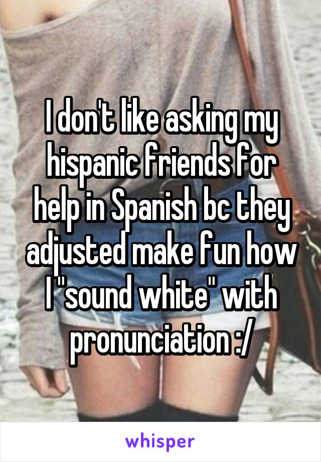 I don't like asking my hispanic friends for help in Spanish bc they adjusted make fun how I "sound white" with pronunciation :/