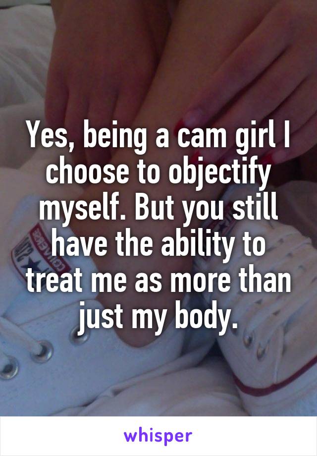 Yes, being a cam girl I choose to objectify myself. But you still have the ability to treat me as more than just my body.