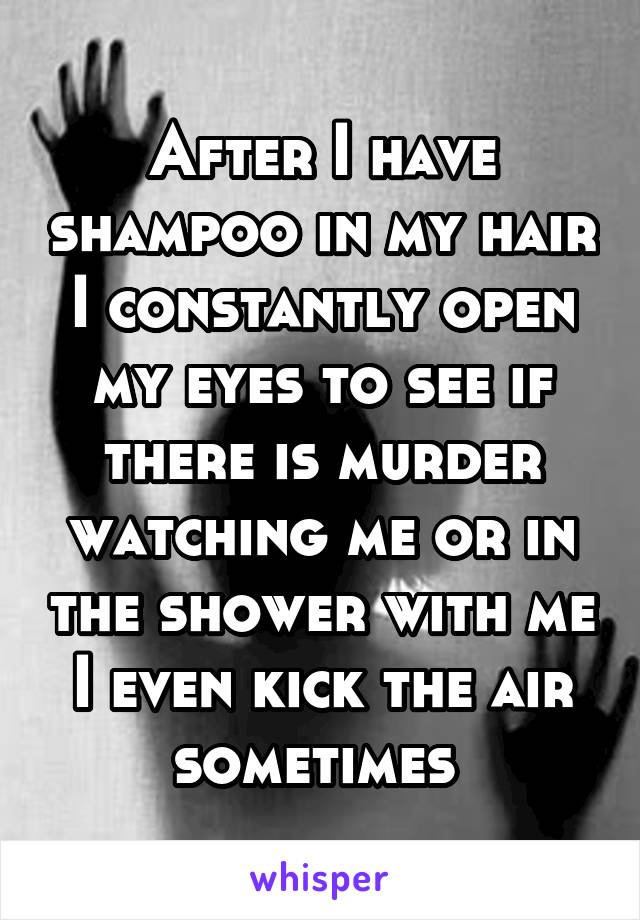 After I have shampoo in my hair I constantly open my eyes to see if there is murder watching me or in the shower with me I even kick the air sometimes 