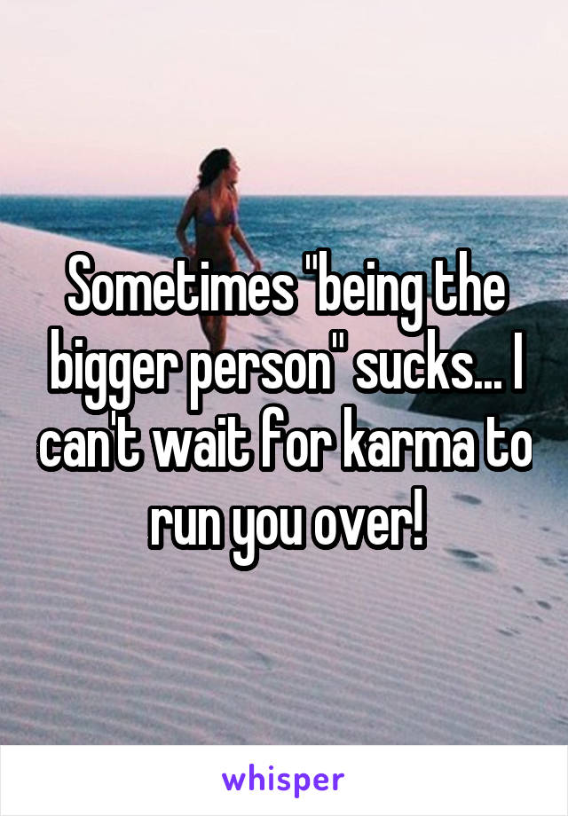 Sometimes "being the bigger person" sucks... I can't wait for karma to run you over!