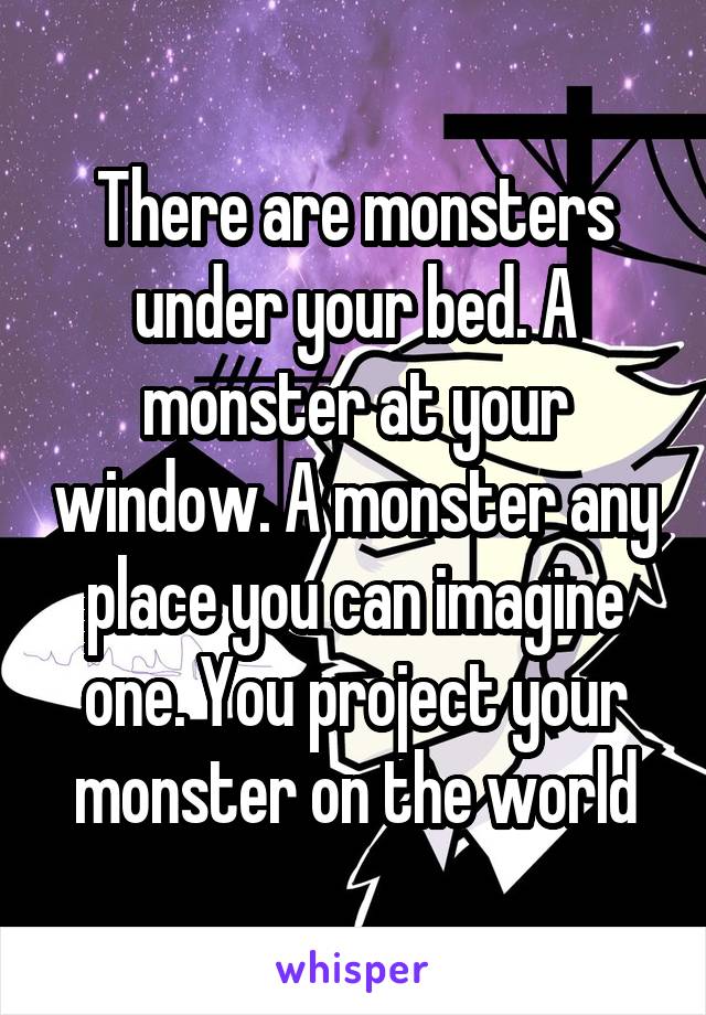 There are monsters under your bed. A monster at your window. A monster any place you can imagine one. You project your monster on the world