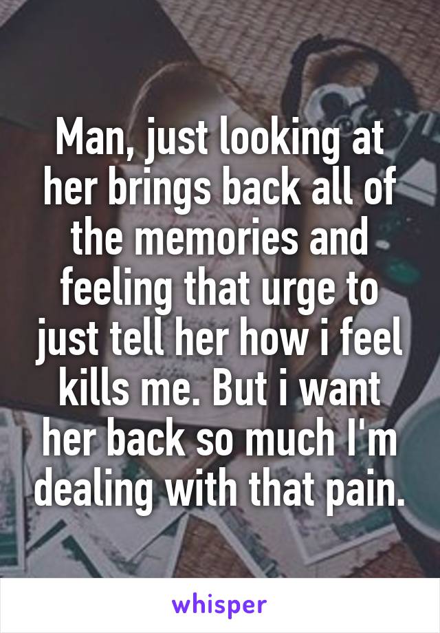 Man, just looking at her brings back all of the memories and feeling that urge to just tell her how i feel kills me. But i want her back so much I'm dealing with that pain.