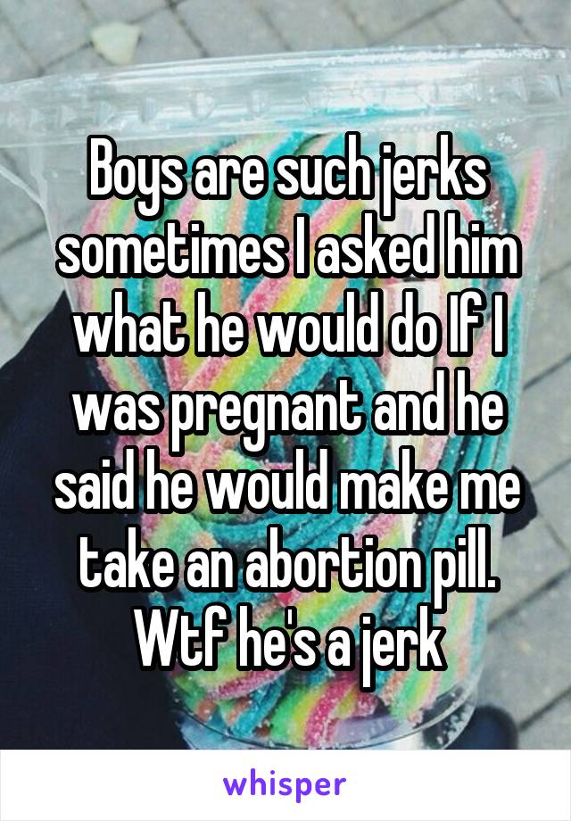 Boys are such jerks sometimes I asked him what he would do If I was pregnant and he said he would make me take an abortion pill. Wtf he's a jerk