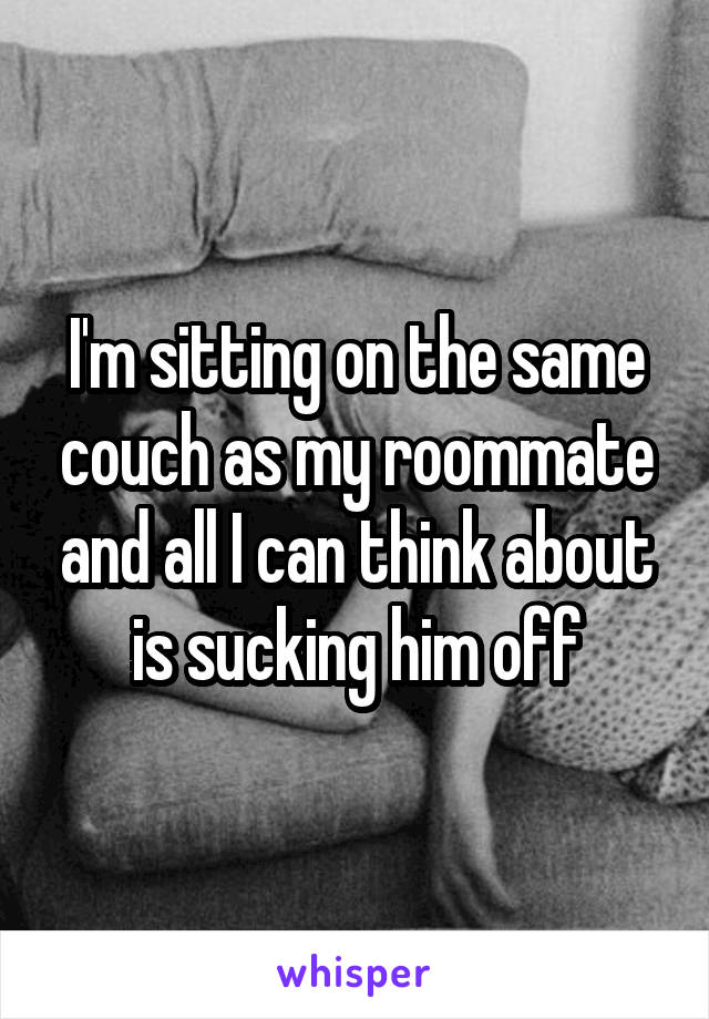 I'm sitting on the same couch as my roommate and all I can think about is sucking him off