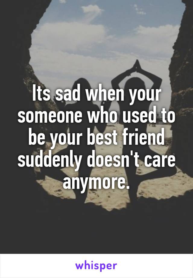 Its sad when your someone who used to be your best friend suddenly doesn't care anymore.