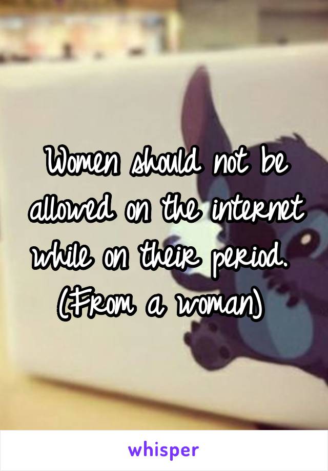 Women should not be allowed on the internet while on their period. 
(From a woman) 