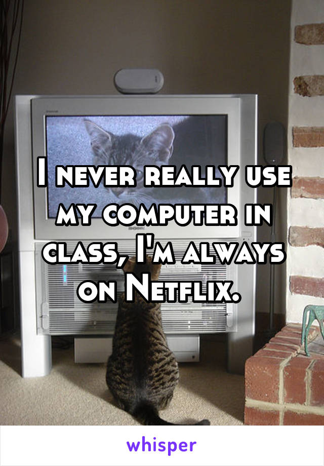 I never really use my computer in class, I'm always on Netflix. 