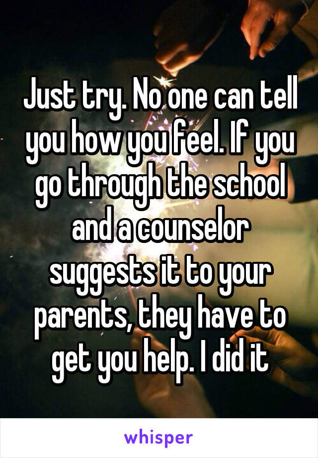 Just try. No one can tell you how you feel. If you go through the school and a counselor suggests it to your parents, they have to get you help. I did it