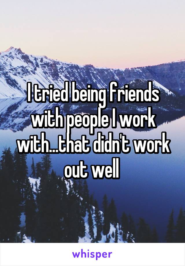 I tried being friends with people I work with...that didn't work out well 