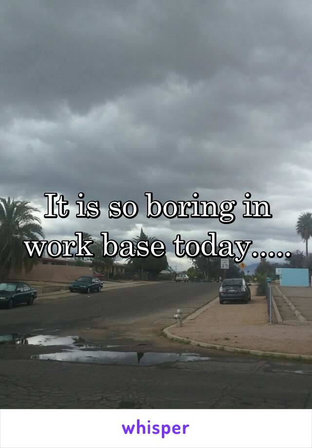 It is so boring in work base today.....