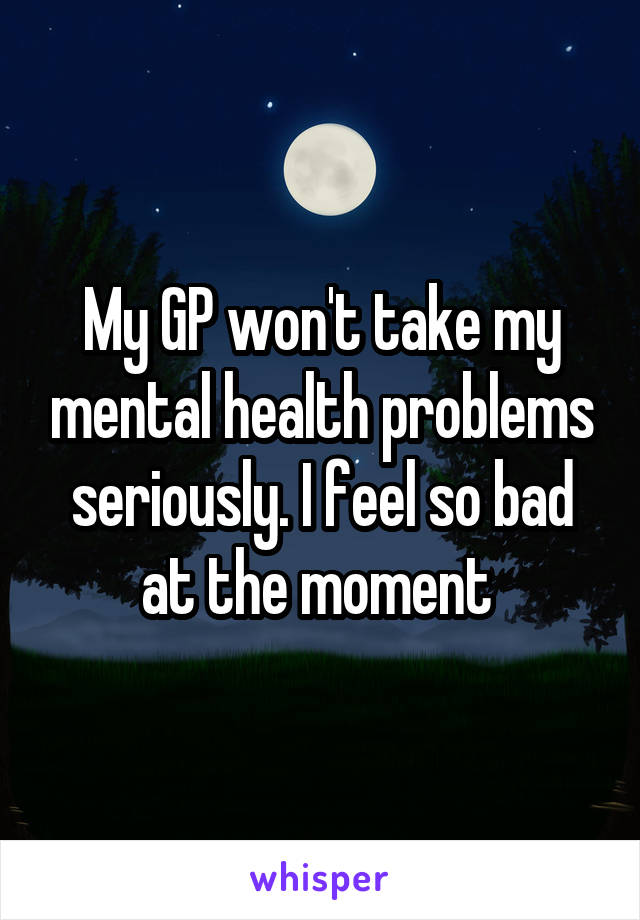 My GP won't take my mental health problems seriously. I feel so bad at the moment 