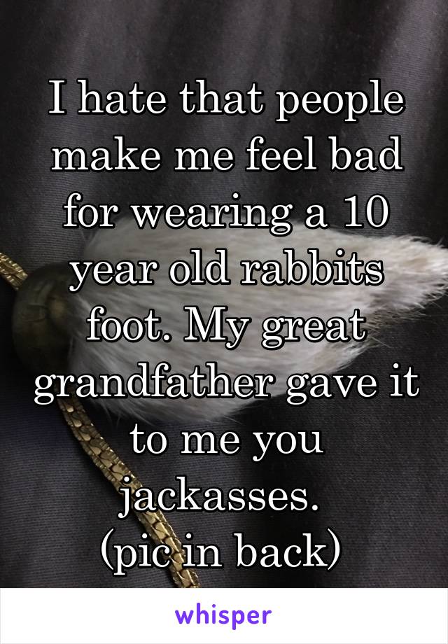 I hate that people make me feel bad for wearing a 10 year old rabbits foot. My great grandfather gave it to me you jackasses. 
(pic in back) 