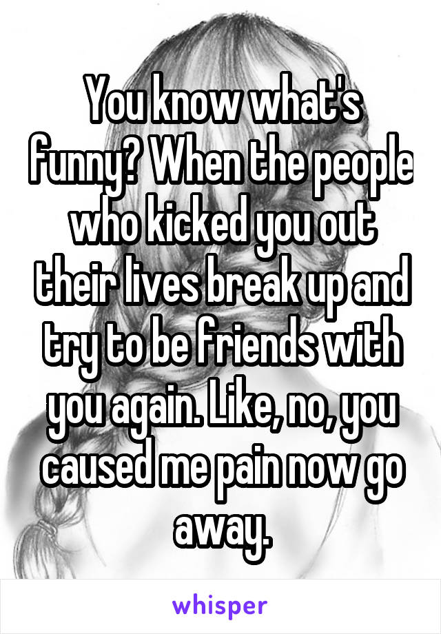 You know what's funny? When the people who kicked you out their lives break up and try to be friends with you again. Like, no, you caused me pain now go away.