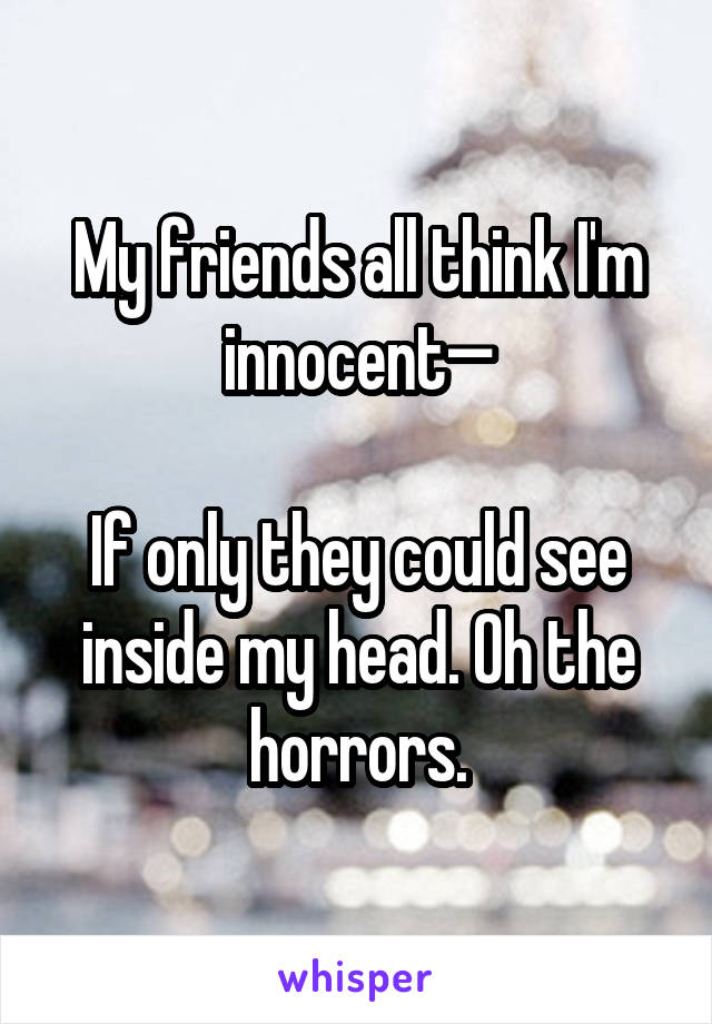 My friends all think I'm innocent—

If only they could see inside my head. Oh the horrors.