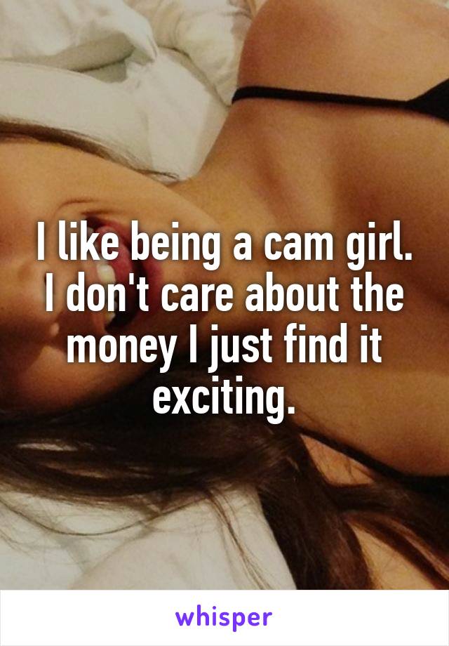 I like being a cam girl. I don't care about the money I just find it exciting.