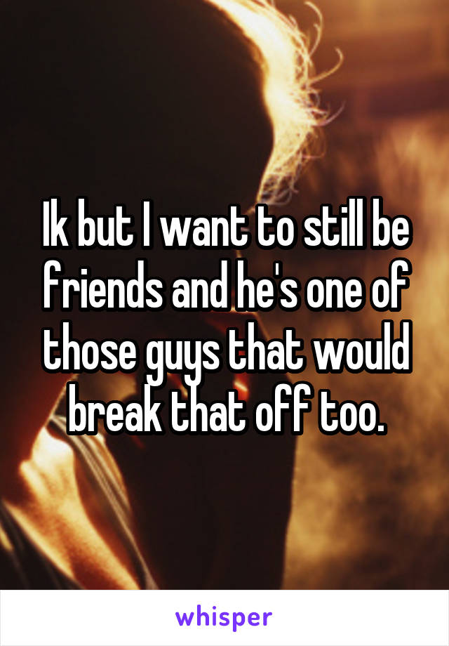 Ik but I want to still be friends and he's one of those guys that would break that off too.