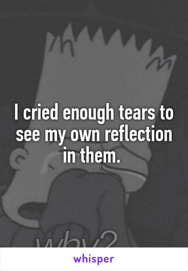 I cried enough tears to see my own reflection in them. 