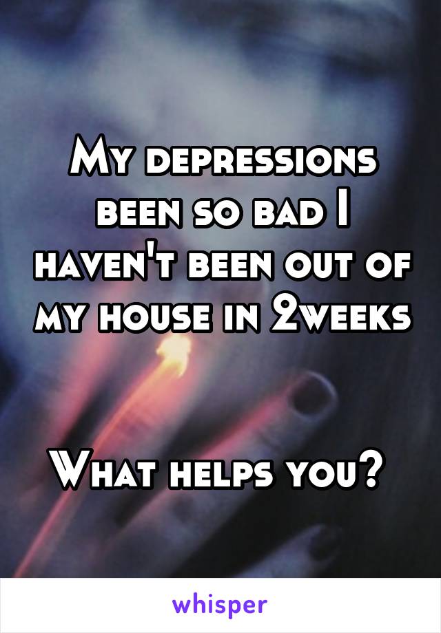 My depressions been so bad I haven't been out of my house in 2weeks 

What helps you? 