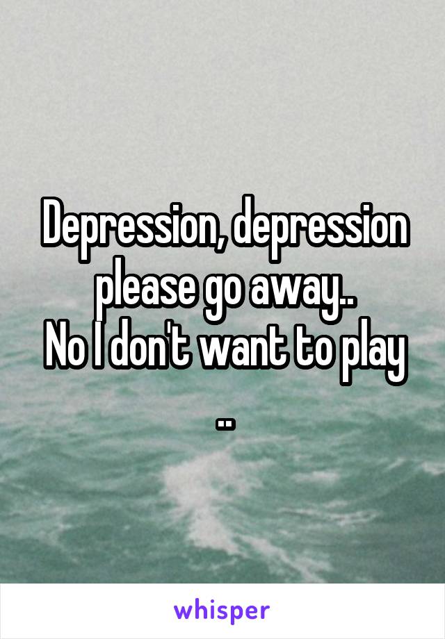 Depression, depression please go away..
No I don't want to play ..