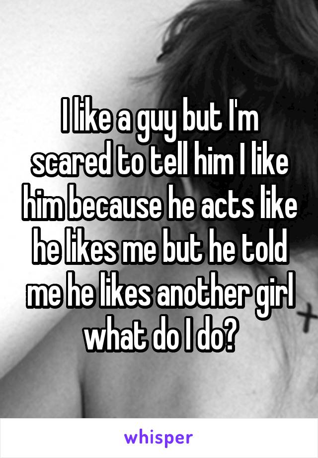 I like a guy but I'm scared to tell him I like him because he acts like he likes me but he told me he likes another girl what do I do?