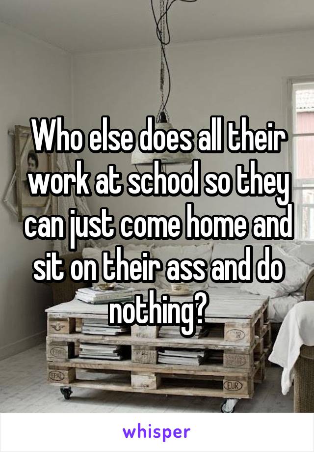 Who else does all their work at school so they can just come home and sit on their ass and do nothing?