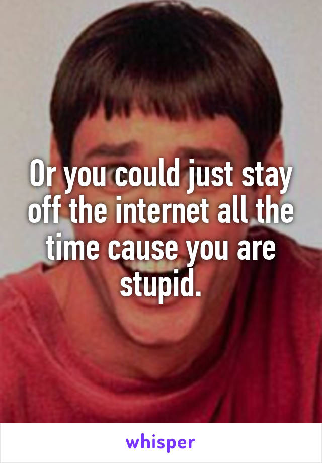 Or you could just stay off the internet all the time cause you are stupid.