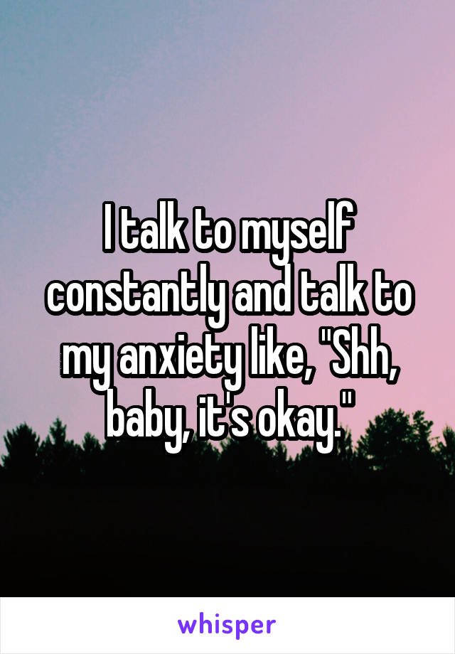 I talk to myself constantly and talk to my anxiety like, "Shh, baby, it's okay."