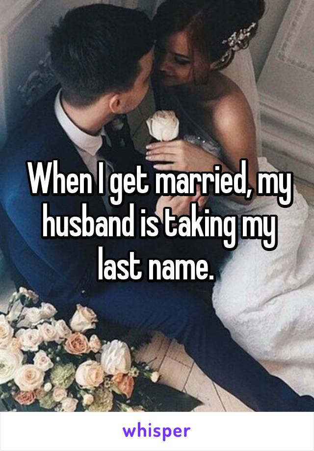 When I get married, my husband is taking my last name. 