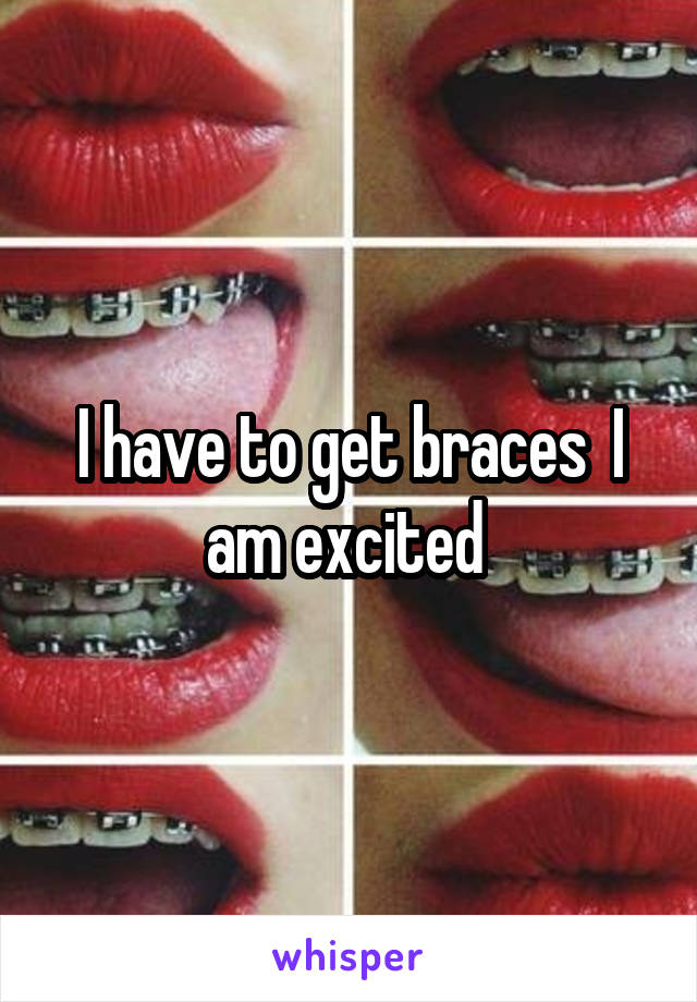 I have to get braces  I am excited 