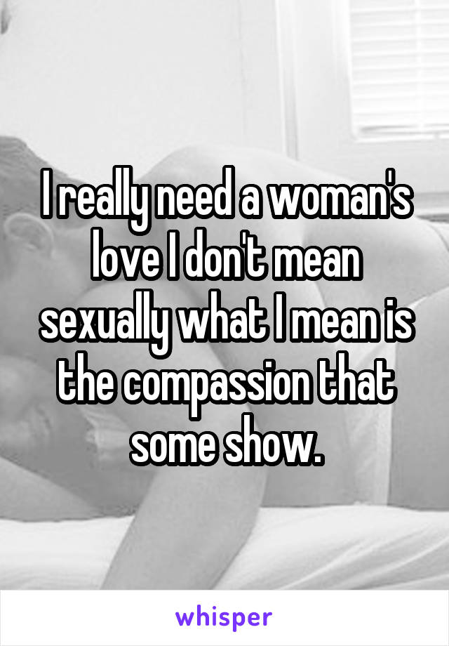 I really need a woman's love I don't mean sexually what I mean is the compassion that some show.