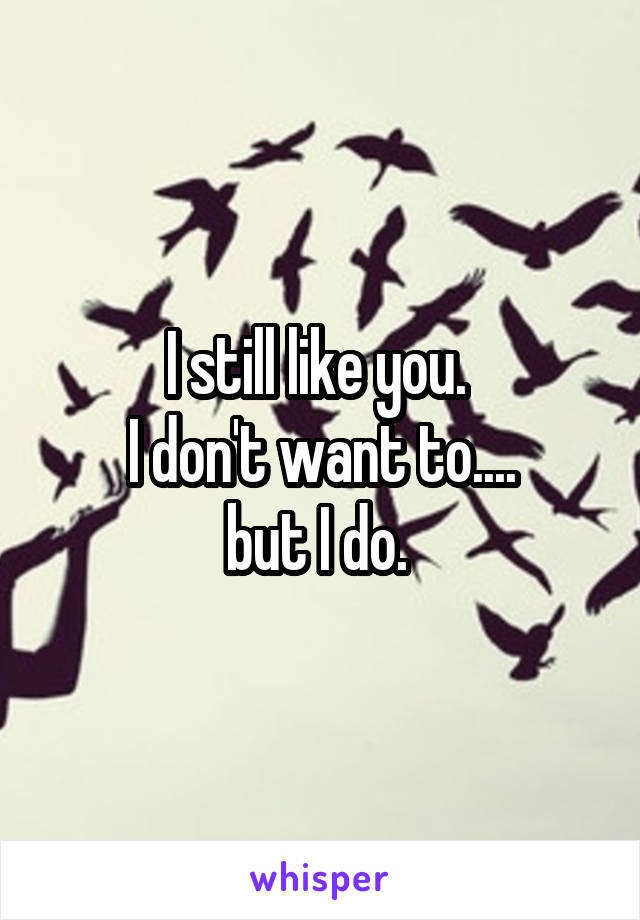 I still like you. 
I don't want to....
but I do. 