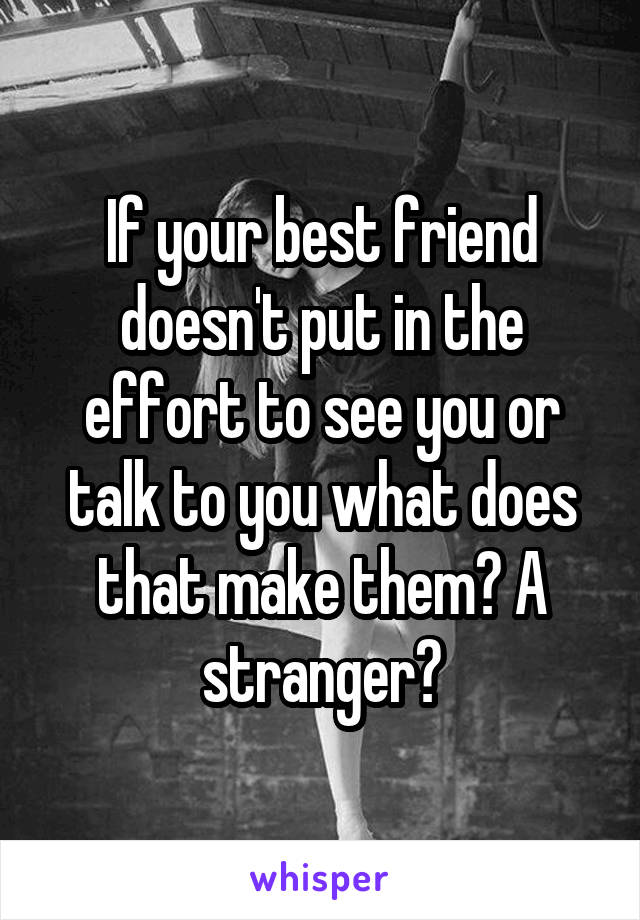 If your best friend doesn't put in the effort to see you or talk to you what does that make them? A stranger?