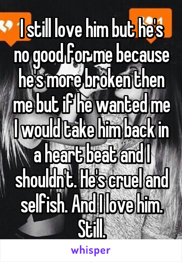 I still love him but he's no good for me because he's more broken then me but if he wanted me I would take him back in a heart beat and I shouldn't. He's cruel and selfish. And I love him. Still.