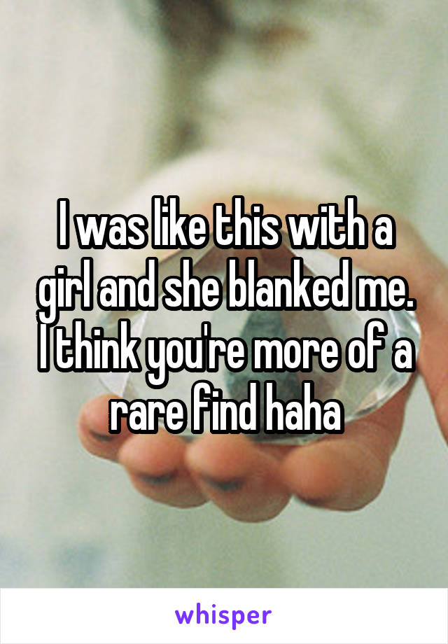 I was like this with a girl and she blanked me. I think you're more of a rare find haha