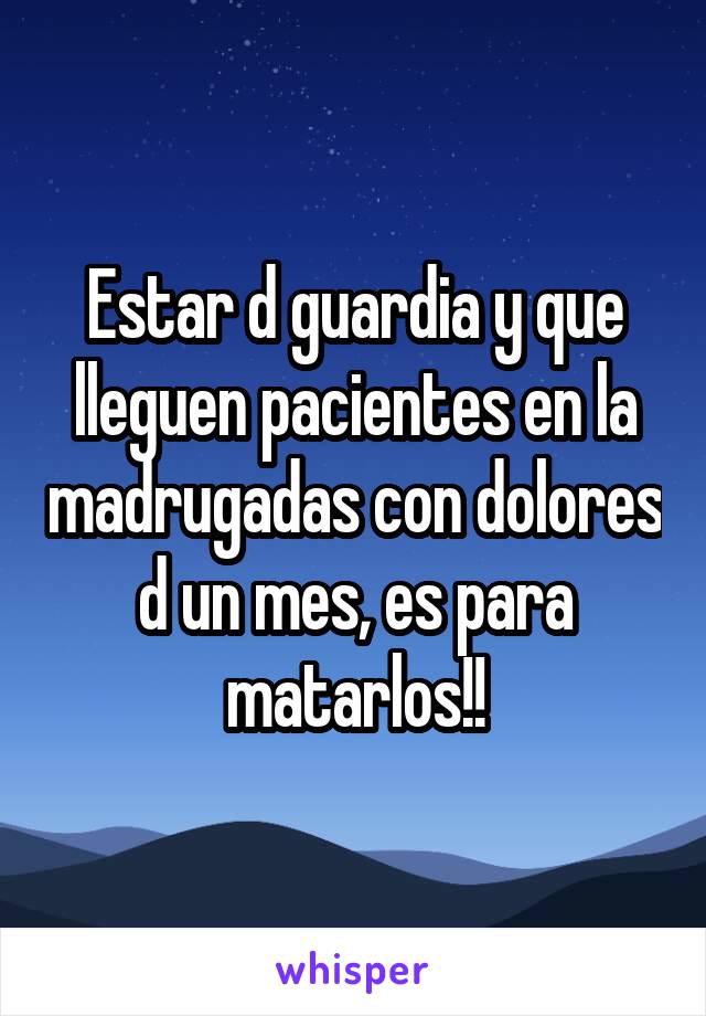 Estar d guardia y que lleguen pacientes en la madrugadas con dolores d un mes, es para matarlos!!