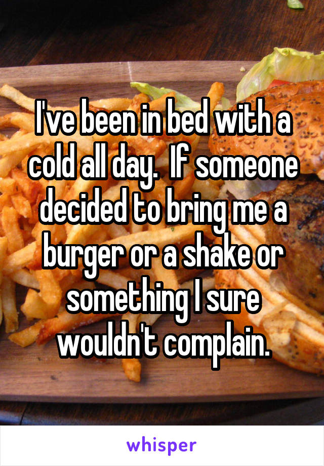 I've been in bed with a cold all day.  If someone decided to bring me a burger or a shake or something I sure wouldn't complain.