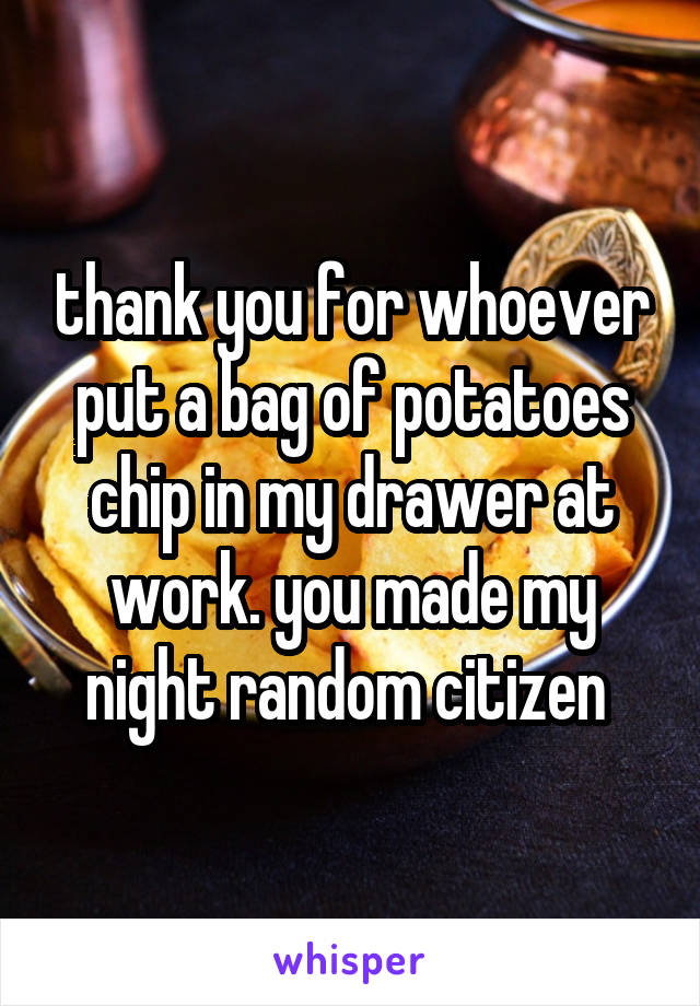 thank you for whoever put a bag of potatoes chip in my drawer at work. you made my night random citizen 