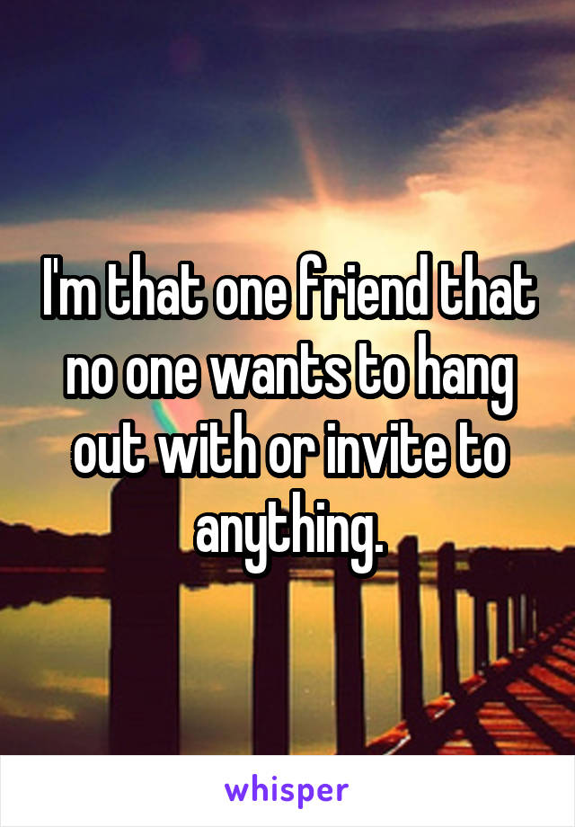 I'm that one friend that no one wants to hang out with or invite to anything.