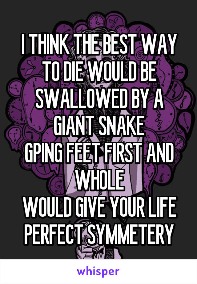 I THINK THE BEST WAY TO DIE WOULD BE SWALLOWED BY A GIANT SNAKE
GPING FEET FIRST AND WHOLE
WOULD GIVE YOUR LIFE PERFECT SYMMETERY