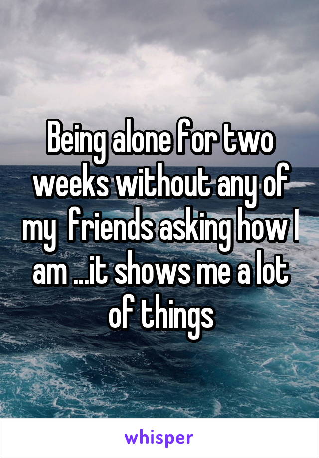 Being alone for two weeks without any of my  friends asking how I am ...it shows me a lot of things