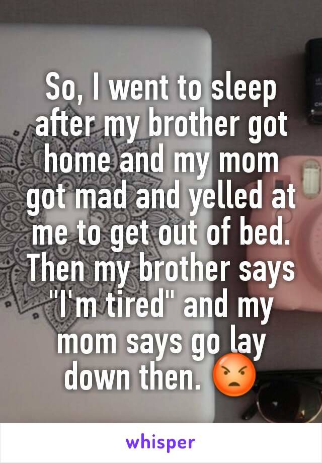 So, I went to sleep after my brother got home and my mom got mad and yelled at me to get out of bed. Then my brother says "I'm tired" and my mom says go lay down then. 😡