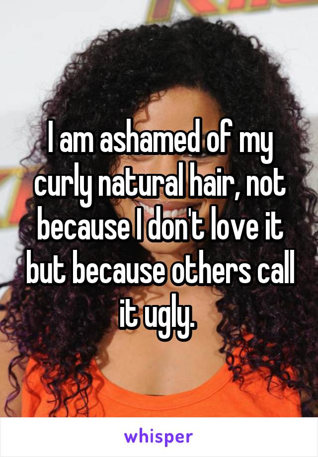 I am ashamed of my curly natural hair, not because I don't love it but because others call it ugly. 