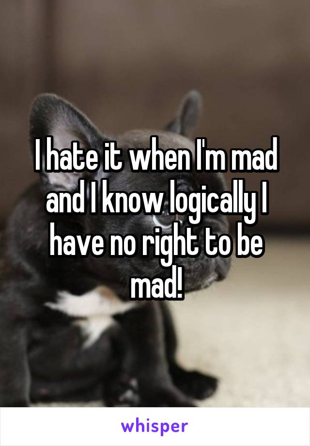 I hate it when I'm mad and I know logically I have no right to be mad!