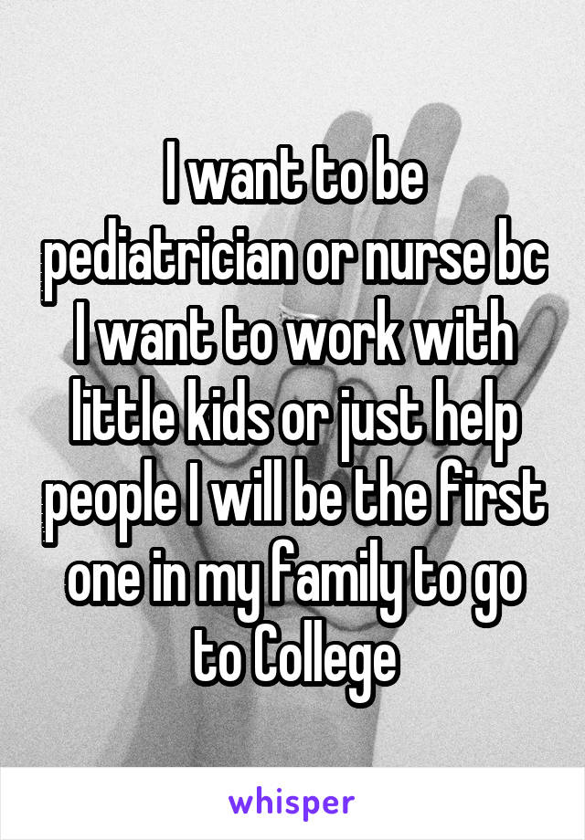 I want to be pediatrician or nurse bc I want to work with little kids or just help people I will be the first one in my family to go to College