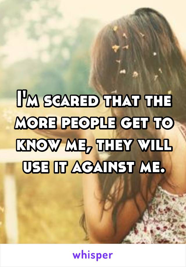 I'm scared that the more people get to know me, they will use it against me.